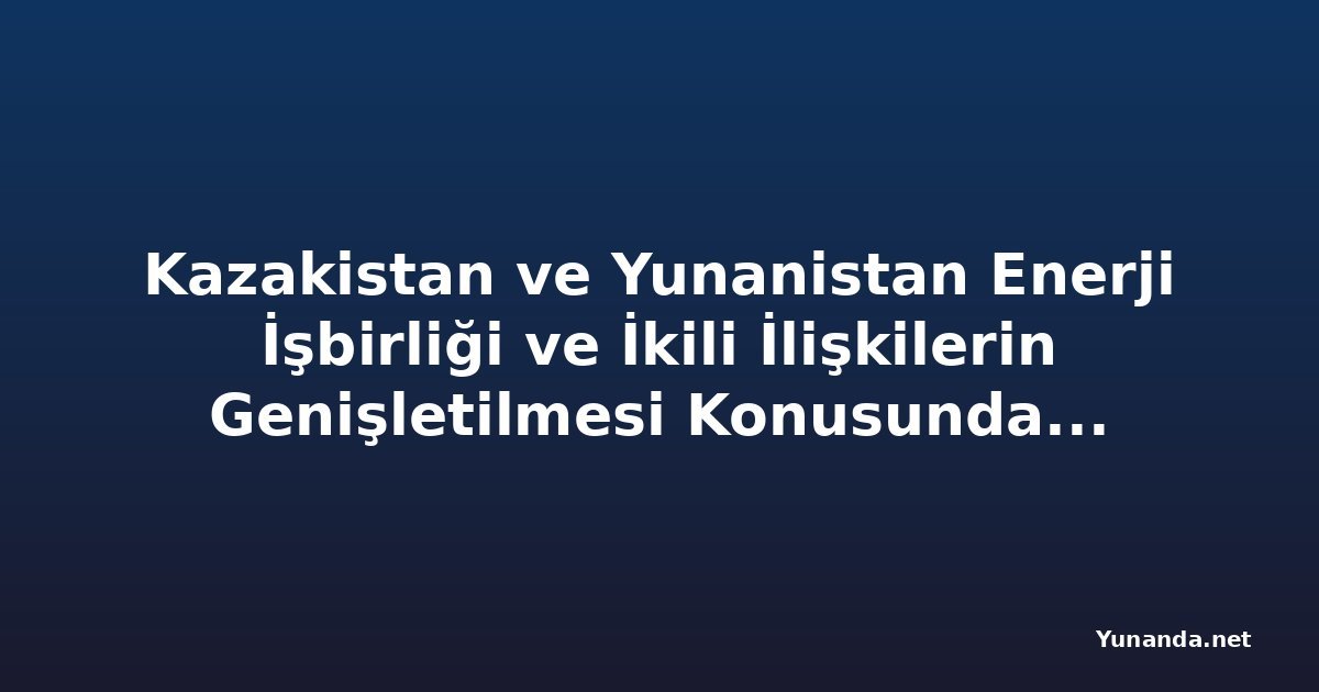 Kazakistan ve Yunanistan Enerji İşbirliği ve İkili İlişkilerin Genişletilmesi Konusunda Görüştü