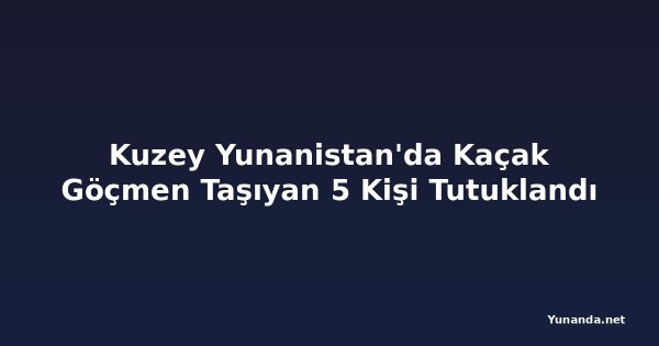 Kuzey Yunanistan'da Kaçak Göçmen Taşıyan 5 Kişi Tutuklandı