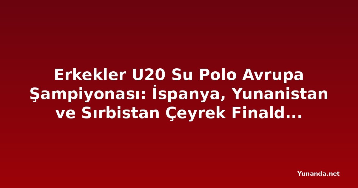 Erkekler U20 Su Polo Avrupa Şampiyonası: İspanya, Yunanistan ve Sırbistan Çeyrek Finalde İtalya'yla Birlikte