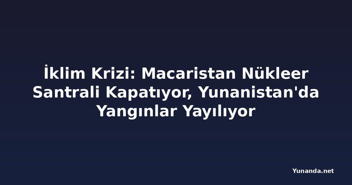 İklim Krizi: Macaristan Nükleer Santrali Kapatıyor, Yunanistan'da Yangınlar Yayılıyor