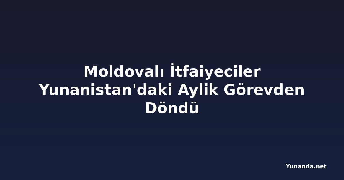 Moldovalı İtfaiyeciler Yunanistan'daki Aylik Görevden Döndü