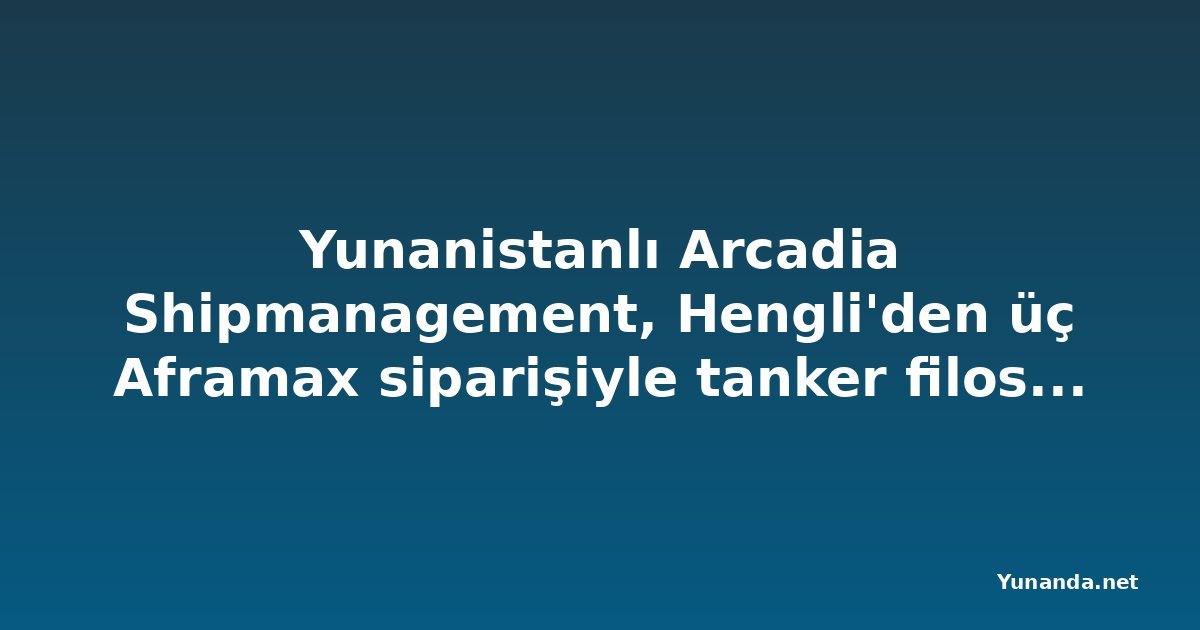 Yunanistanlı Arcadia Shipmanagement, Hengli'den üç Aframax siparişiyle tanker filosunu büyütüyor