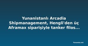 Yunanistanlı Arcadia Shipmanagement, Hengli'den üç Aframax siparişiyle tanker filosunu büyütüyor