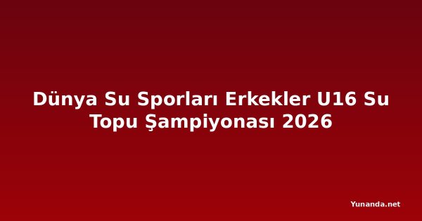 Dünya Su Sporları Erkekler U16 Su Topu Şampiyonası 2026