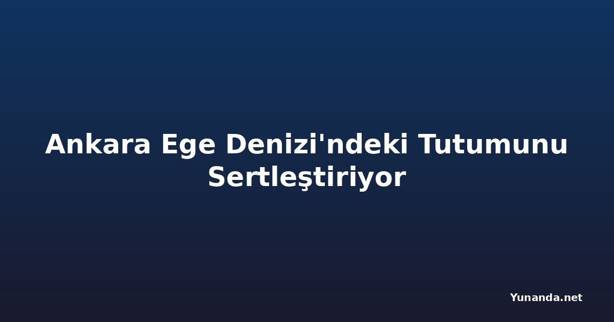 Ankara Ege Denizi'ndeki Tutumunu Sertleştiriyor