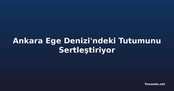 Ankara Ege Denizi'ndeki Tutumunu Sertleştiriyor