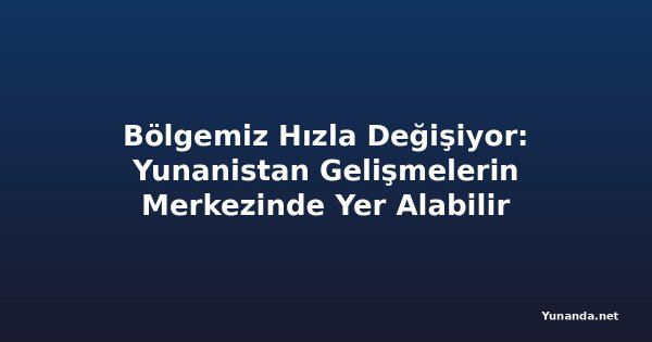Bölgemiz Hızla Değişiyor: Yunanistan Gelişmelerin Merkezinde Yer Alabilir