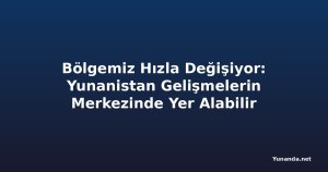 Bölgemiz Hızla Değişiyor: Yunanistan Gelişmelerin Merkezinde Yer Alabilir