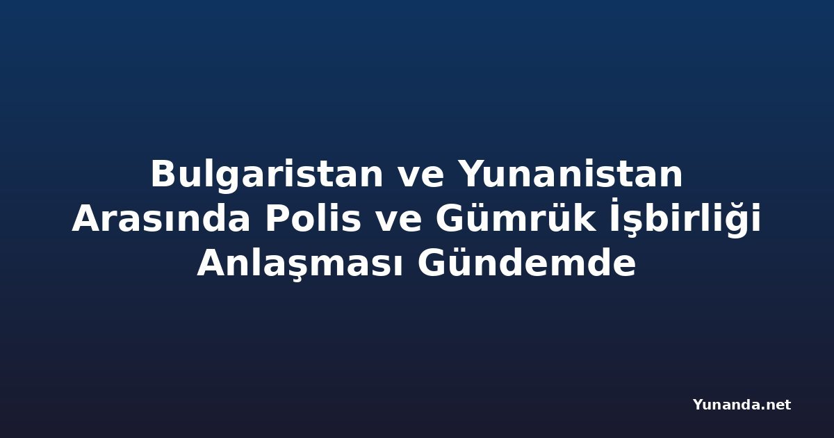 Bulgaristan ve Yunanistan Arasında Polis ve Gümrük İşbirliği Anlaşması Gündemde