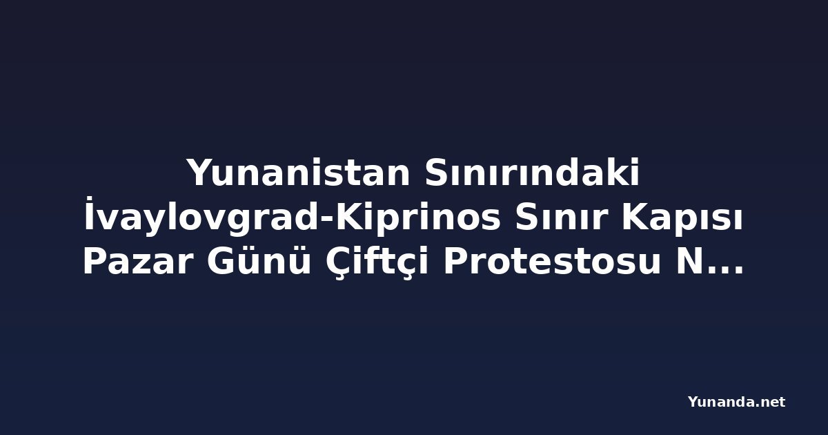 Yunanistan Sınırındaki İvaylovgrad-Kiprinos Sınır Kapısı Pazar Günü Çiftçi Protestosu Nedeniyle Kapanıyor