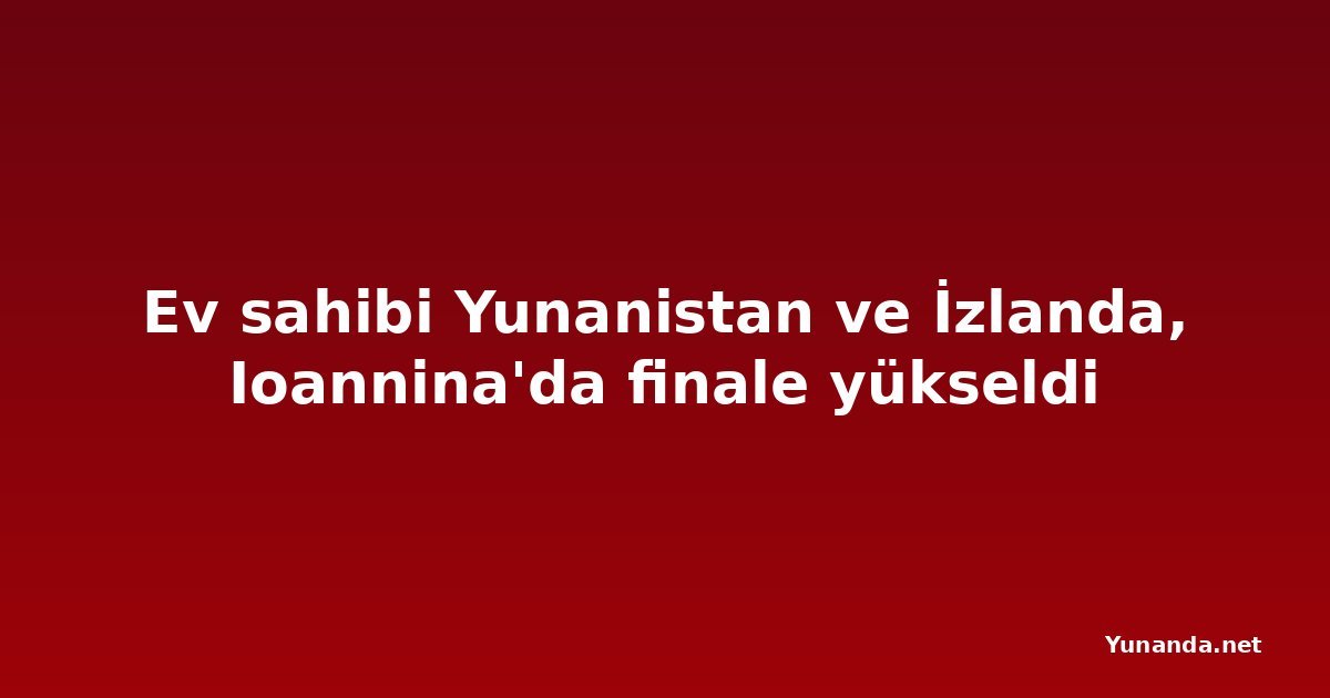 Ev sahibi Yunanistan ve İzlanda, Ioannina'da finale yükseldi