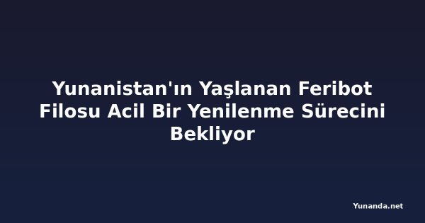 Yunanistan'ın Yaşlanan Feribot Filosu Acil Bir Yenilenme Sürecini Bekliyor