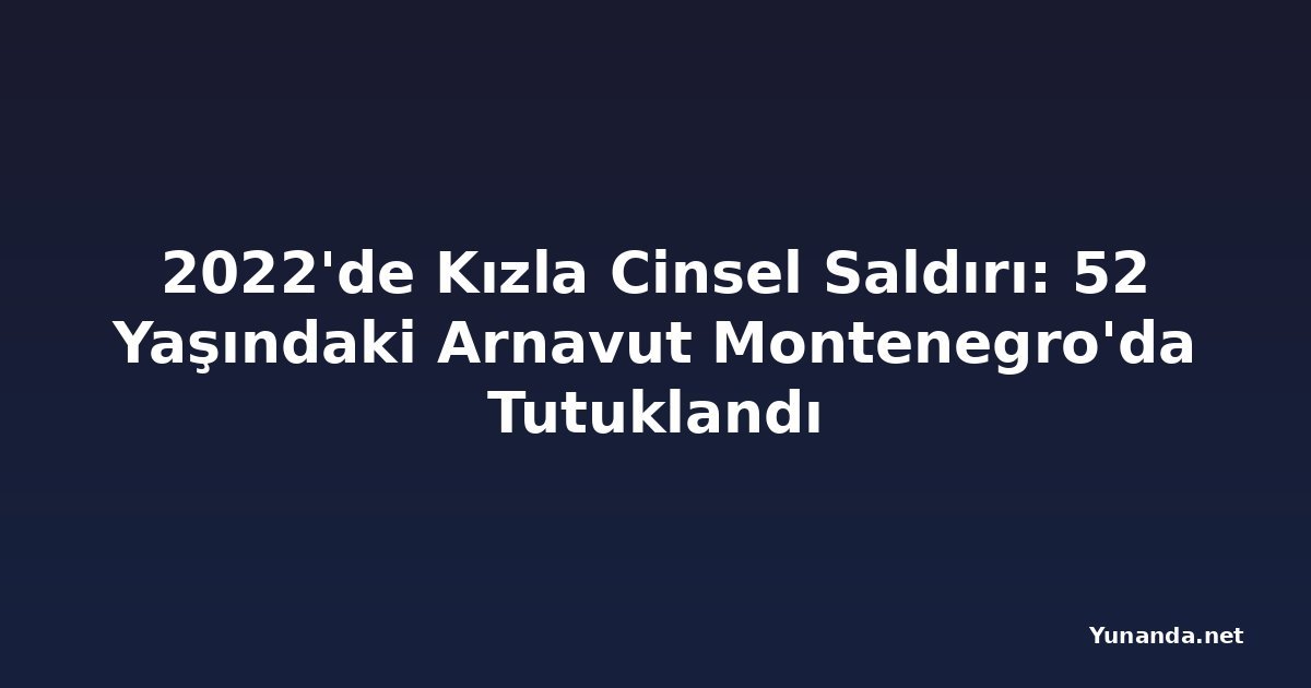 2022'de Kızla Cinsel Saldırı: 52 Yaşındaki Arnavut Montenegro'da Tutuklandı