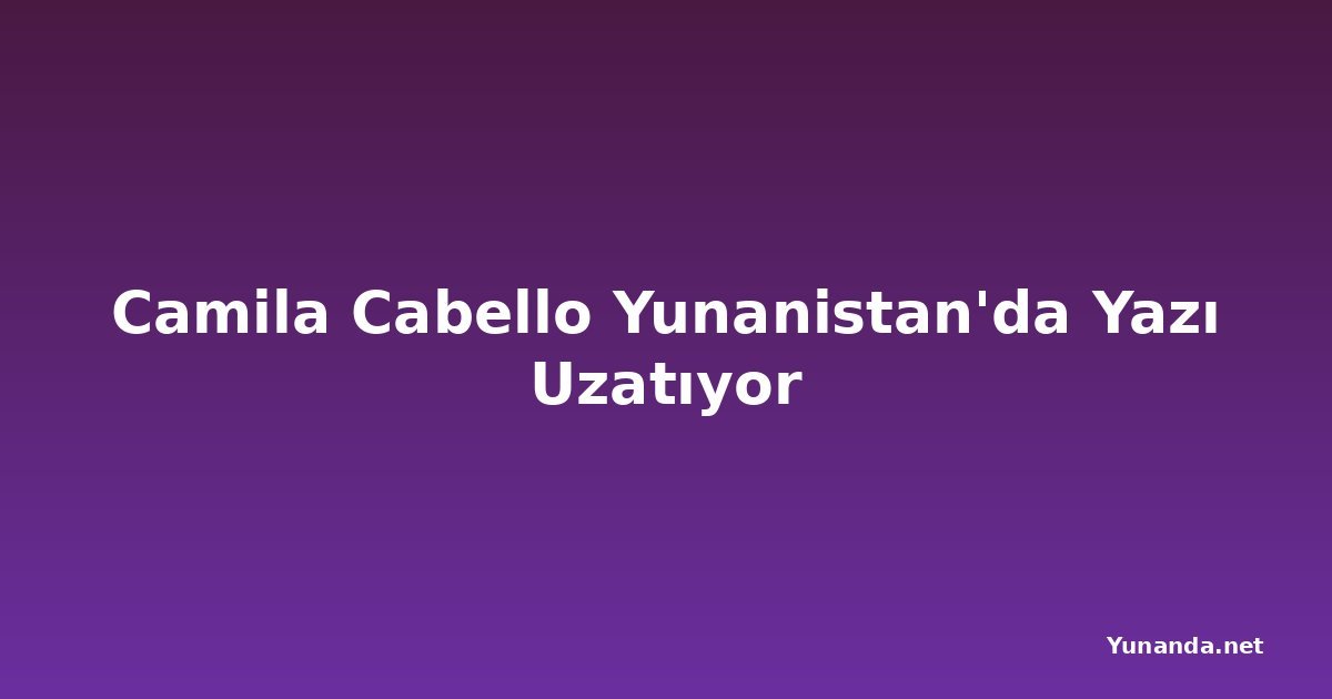 Camila Cabello Yunanistan'da Yazı Uzatıyor