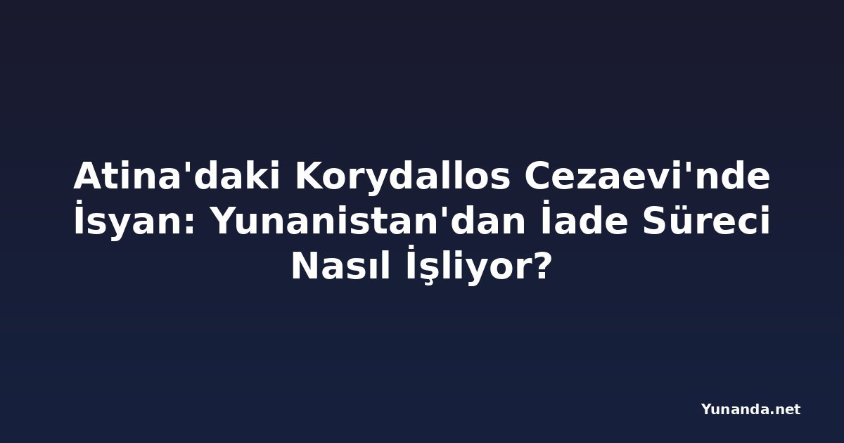 Atina'daki Korydallos Cezaevi'nde İsyan: Yunanistan'dan İade Süreci Nasıl İşliyor?