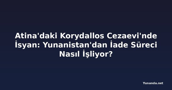 Atina'daki Korydallos Cezaevi'nde İsyan: Yunanistan'dan İade Süreci Nasıl İşliyor?