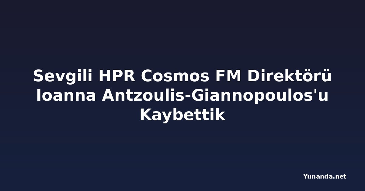 Sevgili HPR Cosmos FM Direktörü Ioanna Antzoulis-Giannopoulos'u Kaybettik