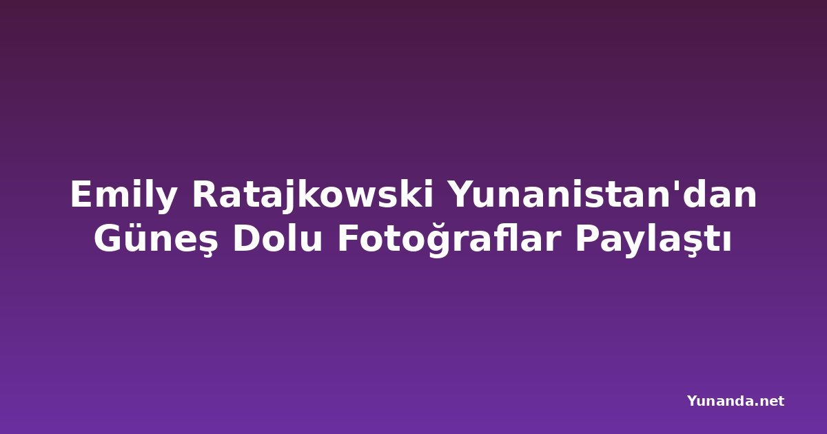 Emily Ratajkowski Yunanistan'dan Güneş Dolu Fotoğraflar Paylaştı