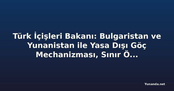 Türk İçişleri Bakanı: Bulgaristan ve Yunanistan ile Yasa Dışı Göç Mechanizması, Sınır Ötesi Suçlarla Daha Etkili Bir İşbirliğine Dönüşecek