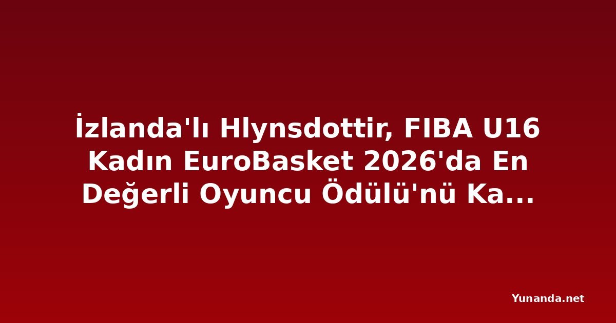 İzlanda'lı Hlynsdottir, FIBA U16 Kadın EuroBasket 2026'da En Değerli Oyuncu Ödülü'nü Kazandı