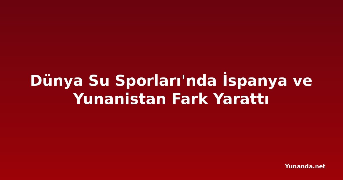 Dünya Su Sporları'nda İspanya ve Yunanistan Fark Yarattı