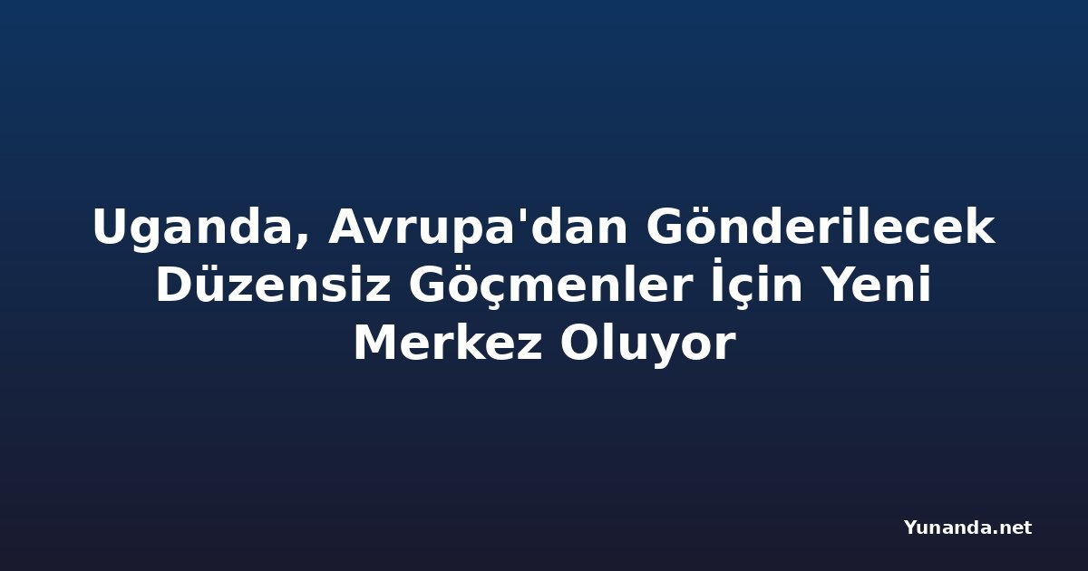 Uganda, Avrupa'dan Gönderilecek Düzensiz Göçmenler İçin Yeni Merkez Oluyor