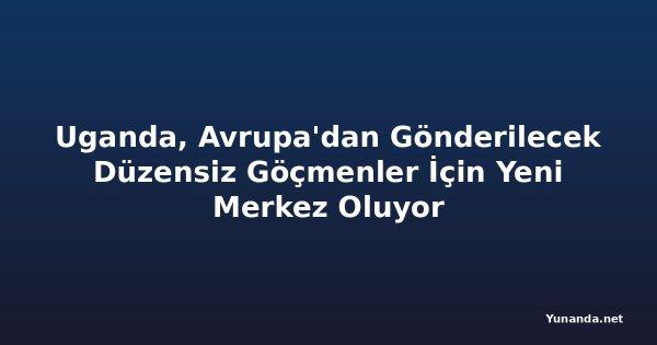 Uganda, Avrupa'dan Gönderilecek Düzensiz Göçmenler İçin Yeni Merkez Oluyor