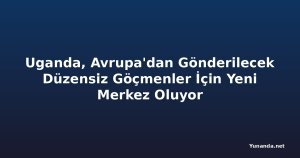 Uganda, Avrupa'dan Gönderilecek Düzensiz Göçmenler İçin Yeni Merkez Oluyor