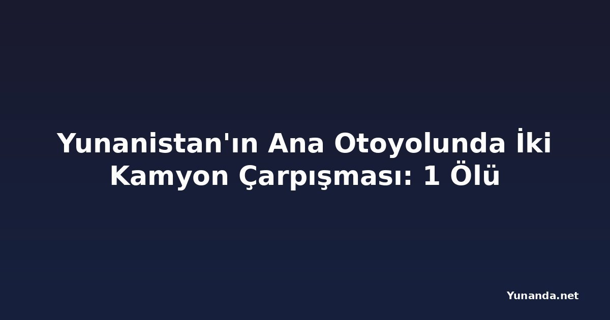 Yunanistan'ın Ana Otoyolunda İki Kamyon Çarpışması: 1 Ölü