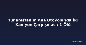 Yunanistan'ın Ana Otoyolunda İki Kamyon Çarpışması: 1 Ölü