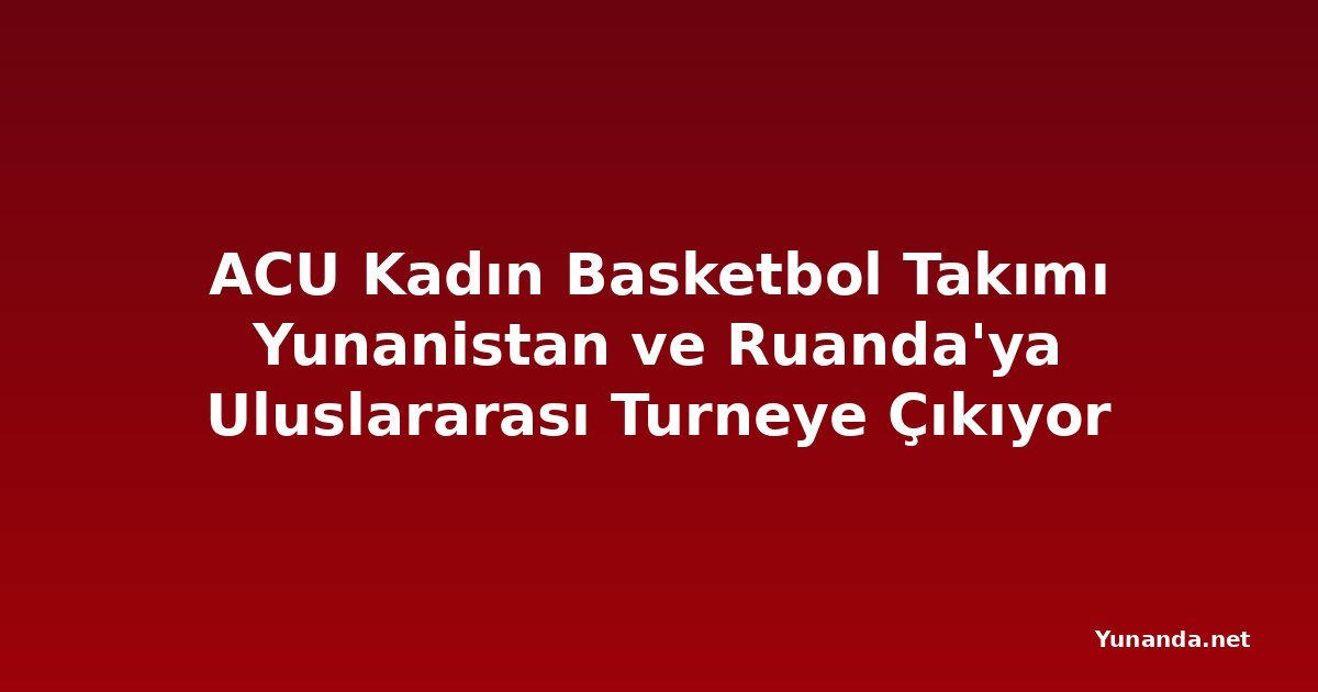 ACU Kadın Basketbol Takımı Yunanistan ve Ruanda'ya Uluslararası Turneye Çıkıyor