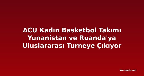 ACU Kadın Basketbol Takımı Yunanistan ve Ruanda'ya Uluslararası Turneye Çıkıyor