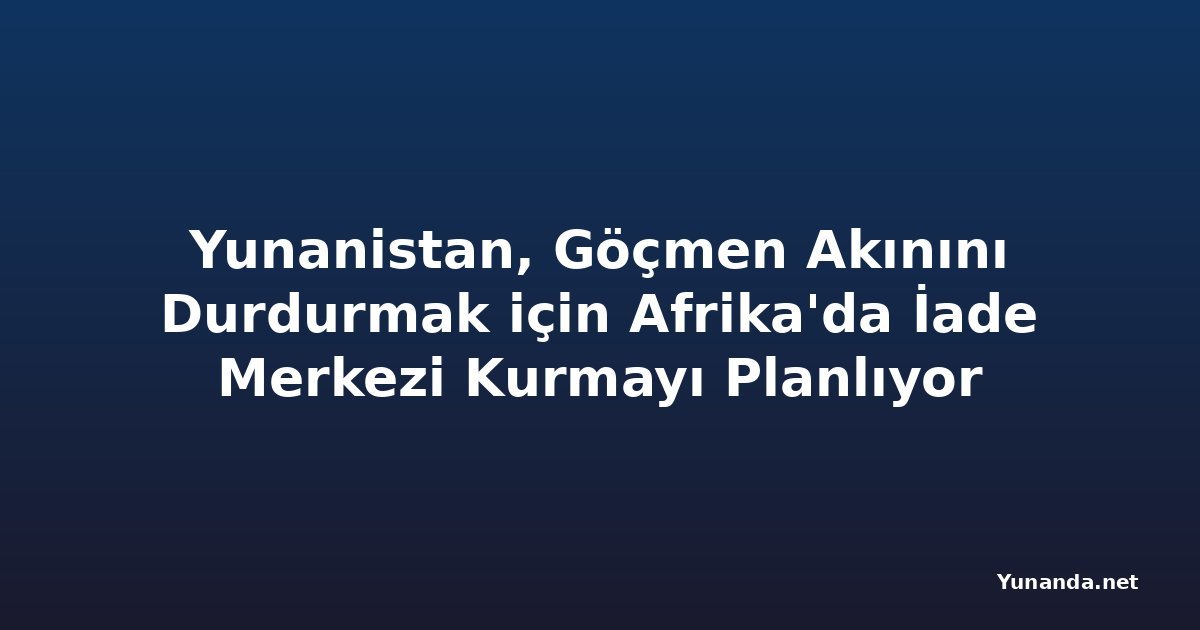 Yunanistan, Göçmen Akınını Durdurmak için Afrika'da İade Merkezi Kurmayı Planlıyor