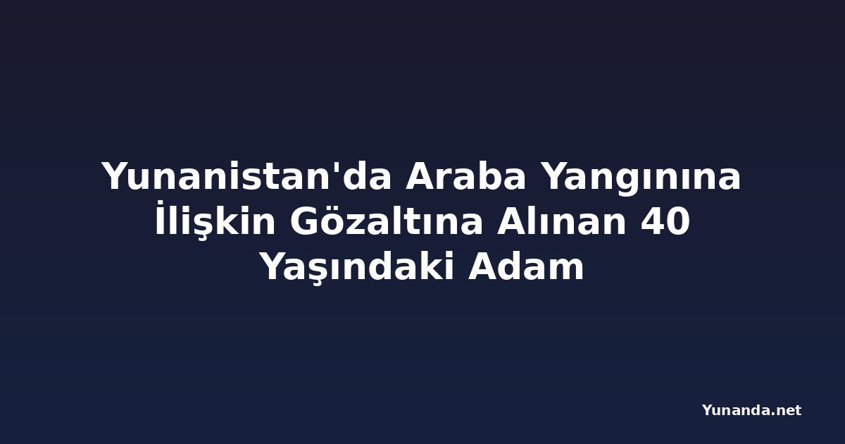 Yunanistan'da Araba Yangınına İlişkin Gözaltına Alınan 40 Yaşındaki Adam