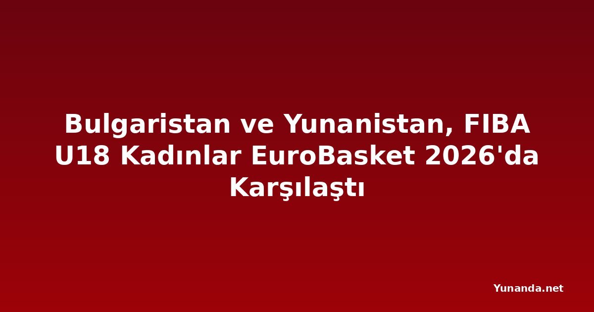 Bulgaristan ve Yunanistan, FIBA U18 Kadınlar EuroBasket 2026'da Karşılaştı