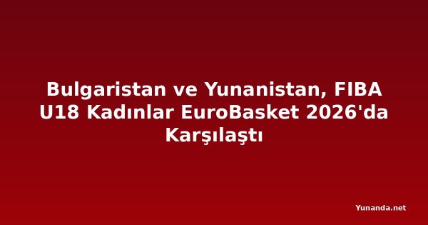 Bulgaristan ve Yunanistan, FIBA U18 Kadınlar EuroBasket 2026'da Karşılaştı