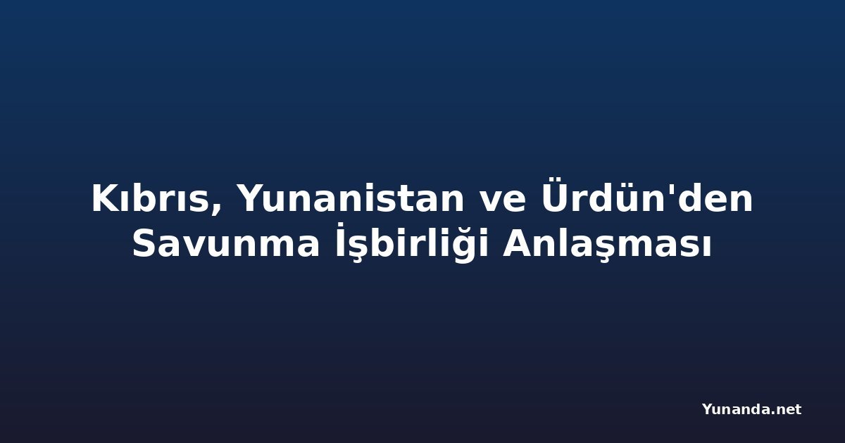Kıbrıs, Yunanistan ve Ürdün'den Savunma İşbirliği Anlaşması