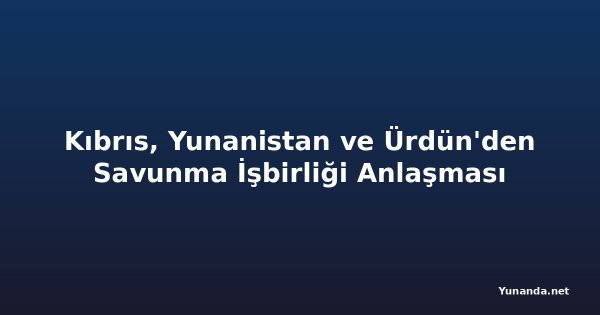 Kıbrıs, Yunanistan ve Ürdün'den Savunma İşbirliği Anlaşması