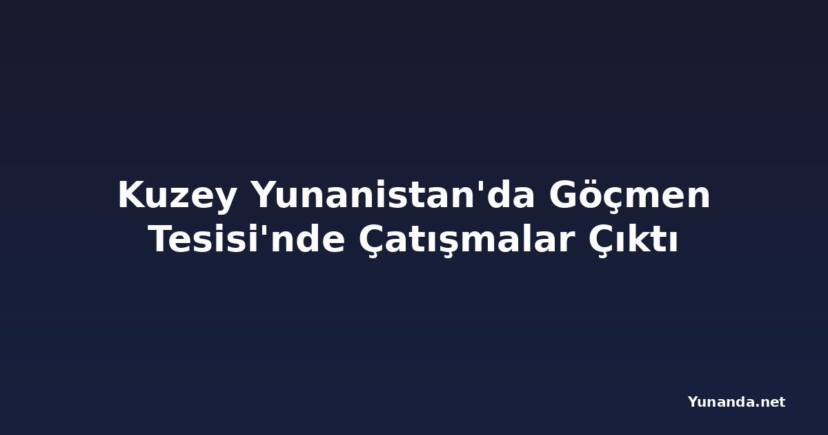 Kuzey Yunanistan'da Göçmen Tesisi'nde Çatışmalar Çıktı