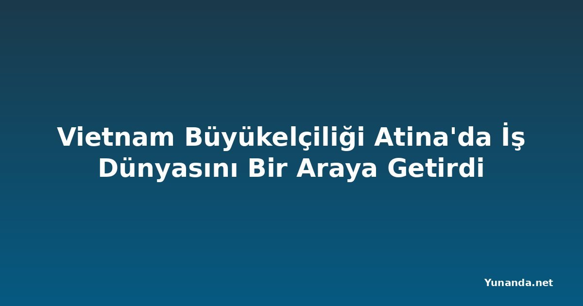 Vietnam Büyükelçiliği Atina'da İş Dünyasını Bir Araya Getirdi