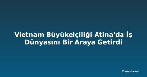 Vietnam Büyükelçiliği Atina'da İş Dünyasını Bir Araya Getirdi