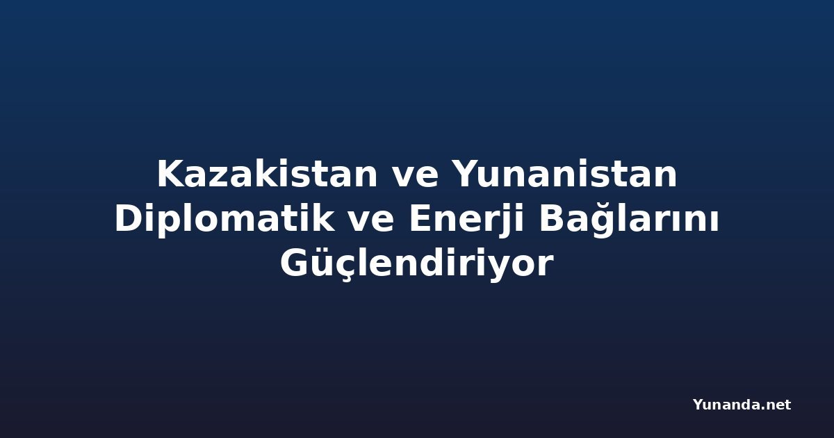 Kazakistan ve Yunanistan Diplomatik ve Enerji Bağlarını Güçlendiriyor