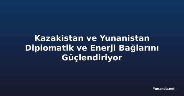 Kazakistan ve Yunanistan Diplomatik ve Enerji Bağlarını Güçlendiriyor