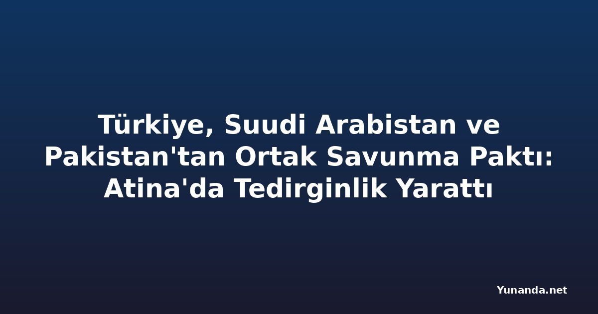 Türkiye, Suudi Arabistan ve Pakistan'tan Ortak Savunma Paktı: Atina'da Tedirginlik Yarattı