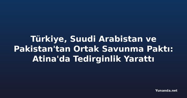 Türkiye, Suudi Arabistan ve Pakistan'tan Ortak Savunma Paktı: Atina'da Tedirginlik Yarattı