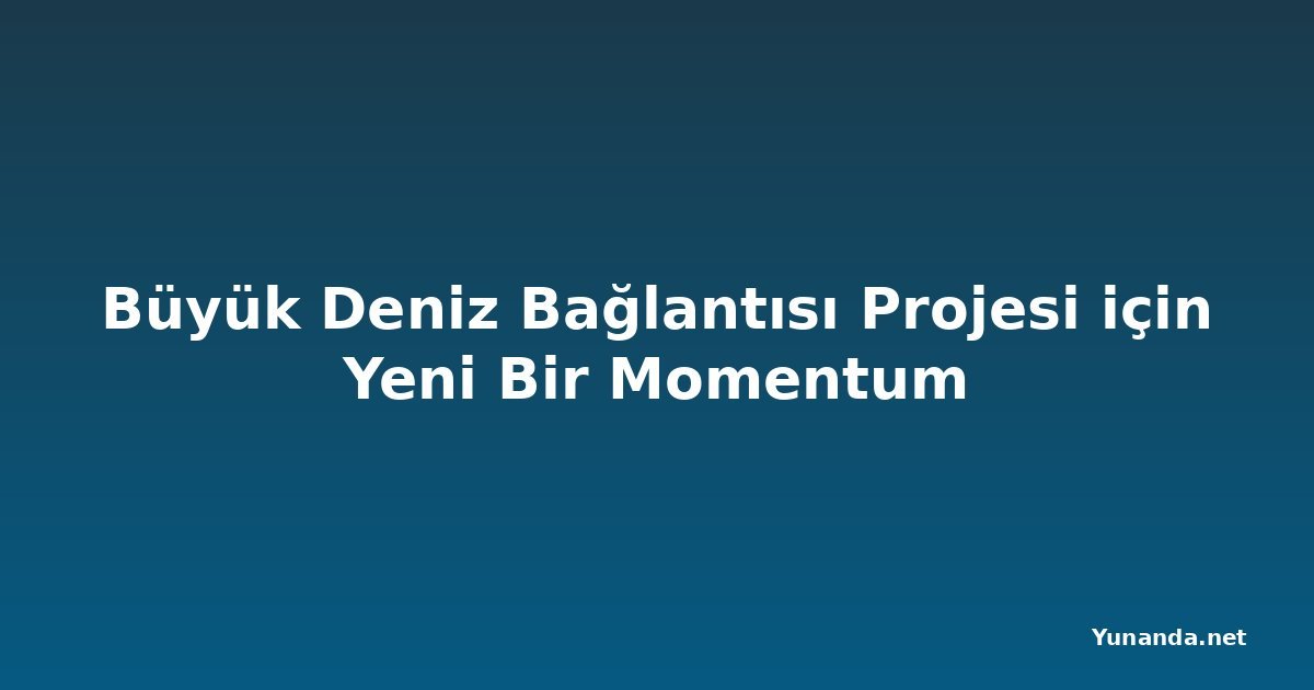 Büyük Deniz Bağlantısı Projesi için Yeni Bir Momentum