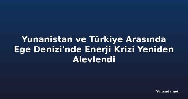 Yunanistan ve Türkiye Arasında Ege Denizi'nde Enerji Krizi Yeniden Alevlendi