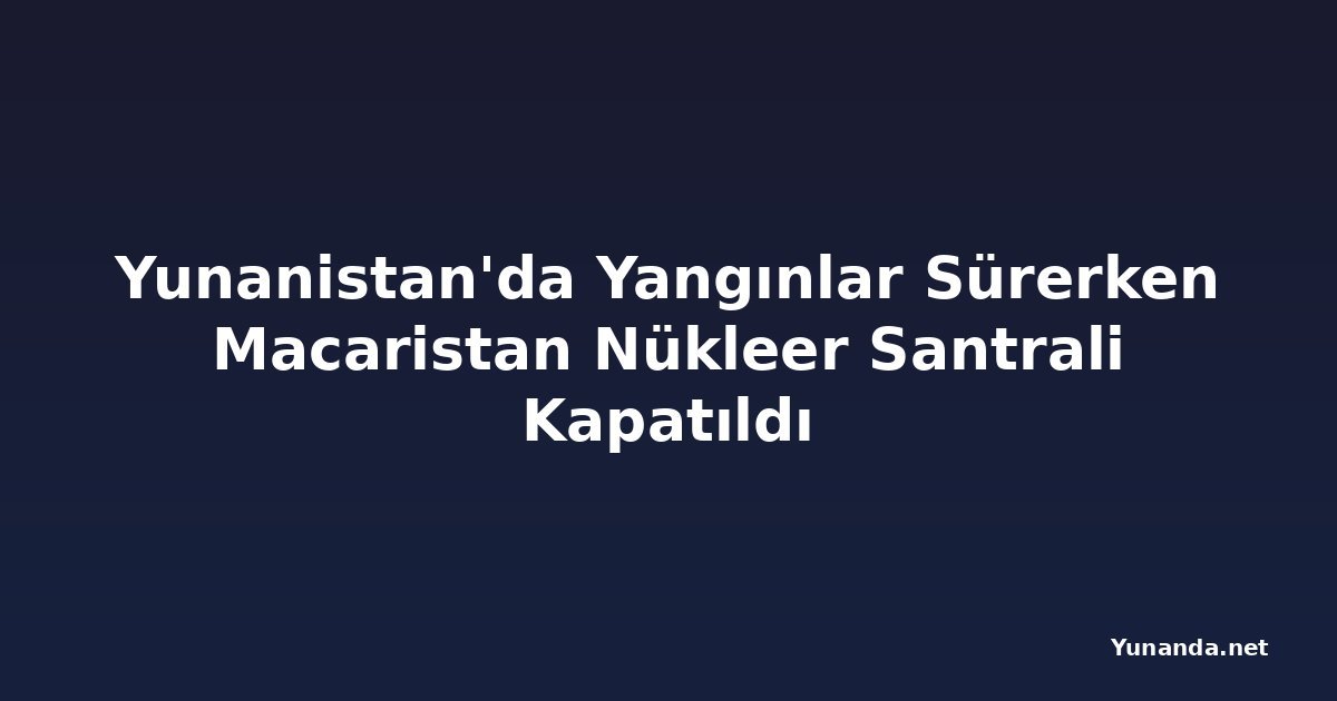 Yunanistan'da Yangınlar Sürerken Macaristan Nükleer Santrali Kapatıldı