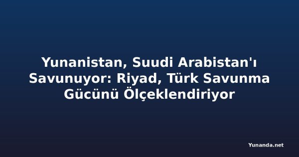 Yunanistan, Suudi Arabistan'ı Savunuyor: Riyad, Türk Savunma Gücünü Ölçeklendiriyor