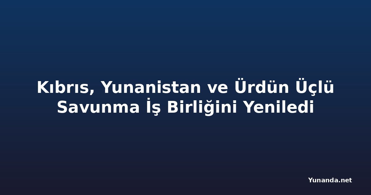 Kıbrıs, Yunanistan ve Ürdün Üçlü Savunma İş Birliğini Yeniledi